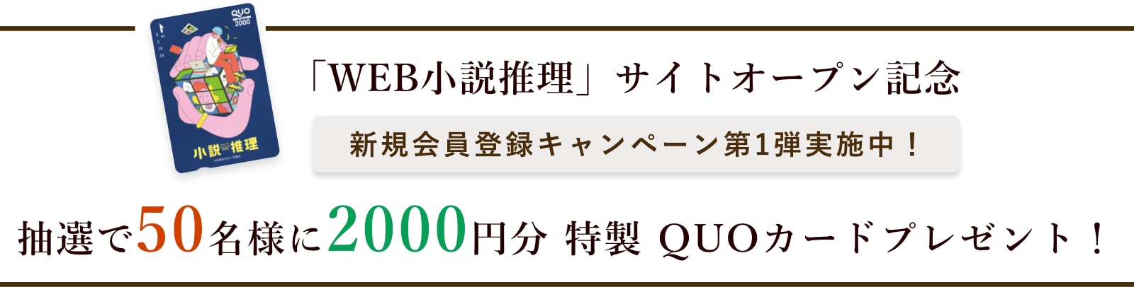 「WEB小説推理」サイトオープン記念 新規会員登録キャンペーン実施中！ 抽選で100名様に2000円分特製QUOカードプレゼント！