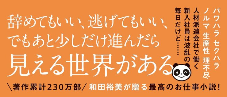 パワハラ　セクハラ　理不尽　生産性　効率 人材派遣会社で働く新入社員は波乱の毎日だけど……  辞めてもいい、逃げてもいい、 でもあと少しだけ進んだら 見える世界がある  著作累計230万部 和田裕美が贈る最高のお仕事小説！