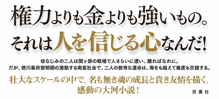 武力よりも金よりも強いもの。それは人を信じる心なんだ！  幼なじみの二人は関ヶ原の戦場で人さらいに遭い、離ればなれに。 だが、徳川幕府黎明期の激動する南蛮社会で、二人の数奇な運命は、海をも越えて幾度も交錯する。  壮大なスケールの中で、名も無き魂の成長と貴き友情を描く、感動の大河小説！