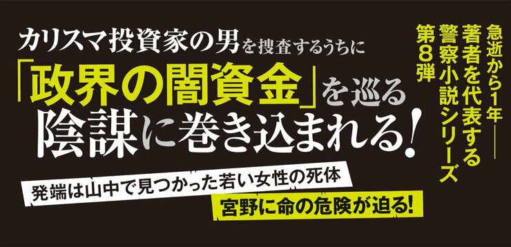 宮野に命の危険が迫る！ 発端は山中で見つかった若い女性の死体  カリスマ投資家の男を捜査するうちに 「政界の闇資金」を巡る陰謀に巻き込まれる！  急逝から１年――著者を代表する警察小説シリーズ第８弾
