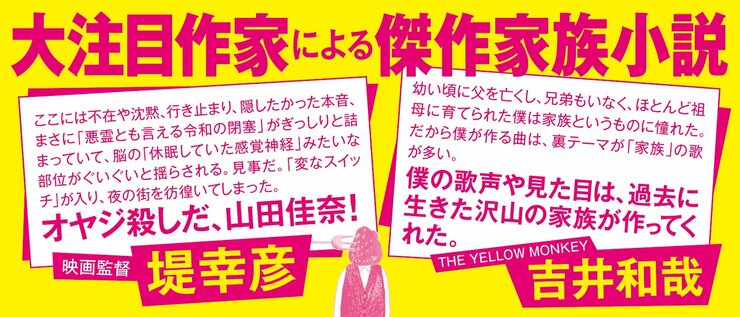 大注目作家による傑作家族小説 「幼い頃に父を亡くし、兄弟もいなく、ほとんど祖母に育てられた僕は家族というものに憧れた。 だから僕が作る曲は、裏テーマが「家族」の歌が多い。 僕の歌声や見た目は、過去に生きた沢山の家族が作ってくれた」 ＴＨＥ ＹＥＬＬＯＷ ＭＯＮＫＥＹ　吉井和哉 「ここには不在や沈黙、行き止まり、隠したかった本音、まさに「悪霊とも言える令和の閉塞」がぎっしり と詰まっていて、脳の「休眠していた感覚神経」みたいな部位がぐいぐいと揺らされる。見事だ。「変なスイッチ」 が入り、夜の街を彷徨いてしまった。オヤジ殺しだ、山田佳奈！」 映画監督　堤幸彦