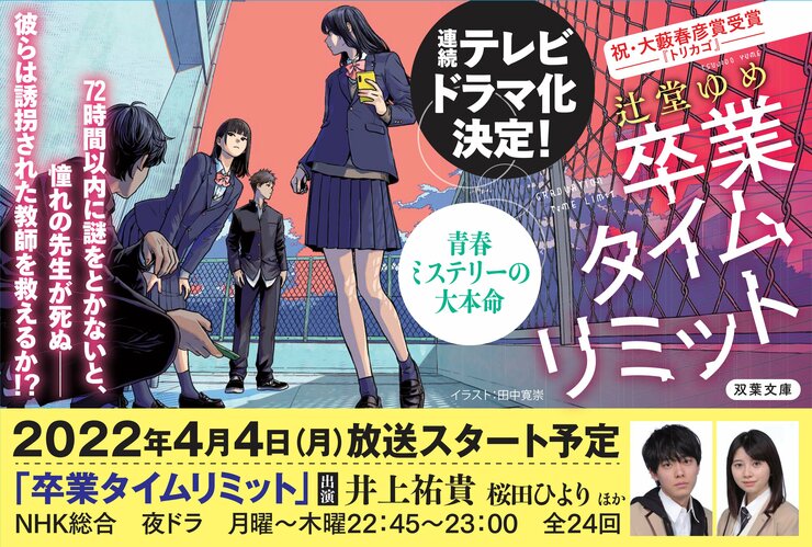 連続テレビドラマ化決定！ 青春ミステリーの大本命『卒業タイムリミット』著：辻堂ゆめ 72時間以内に謎をとかないと、憧れの先生が死ぬ―― 彼らは誘拐された教師を救えるか⁉ 2022年4月4日（月）放送スタート予定 出演 井上祐貴 桜田ひより　ほか ＮＨＫ総合　夜ドラ　月曜～木曜　22:45～23:00 全24回