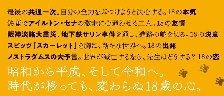 昭和から平成へ。時代が移っても、変わらぬ18歳の心。  大学入試に自分の全力をぶつけようと決心する。18の本気 鈴鹿でアイルトン・セナの激走に心通わせる二人。18の友情 阪神淡路大震災、地下鉄サリン事件を通し、進路の舵を切る。18の決意 スピッツ「スカーレット」を胸に、新たな世界へ。18の出発 ノストラダムスの大予言。世界が滅亡するなら、先生はどうする？　18の恋