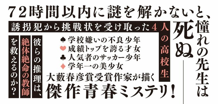 72時間以内に謎を解かないと、 憧れの先生は死ぬ―― 誘拐犯から挑戦状を受け取った4人の高校生 ・学校で浮いている不良少年 ・成績トップを誇る才女 ・人気者のサッカー少年 ・学年一の美少 彼らの推理は、絶体絶命の教師を救えるのか？ 大藪春彦賞受賞作家が描く傑作青春ミステリ！
