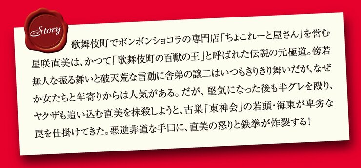 歌舞伎町でボンボンショコラの専門店「ちょこれーと屋さん」を営む星咲直美は、かつて「歌舞伎町の百獣の王」と呼ばれた伝説の元極道。傍若無人な振る舞いと破天荒な言動に舎弟の譲二はいつもきりきり舞いだが、なぜか女たちと年寄りからは人気がある。だが、堅気になった後も半グレを殴り、ヤクザも追い込む直美の所行を苦々しく思う、古巣「東神会」の若頭・海東が卑劣な罠を仕掛けてきた。悪逆非道な手口に、直美の怒りと鉄拳が炸裂する！