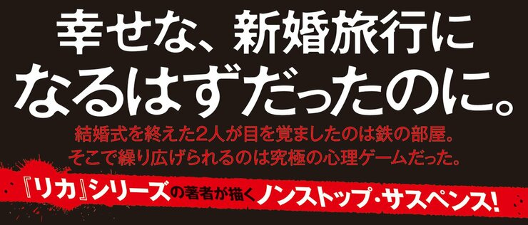 幸せな、新婚旅行になるはずだったのに。  結婚式を終えた2人が目をさましたのは鉄の部屋。そこで繰り広げられるのは究極の心理ゲームだった。  『リカ』シリーズの著者が描くノンストップ・サスペンス！