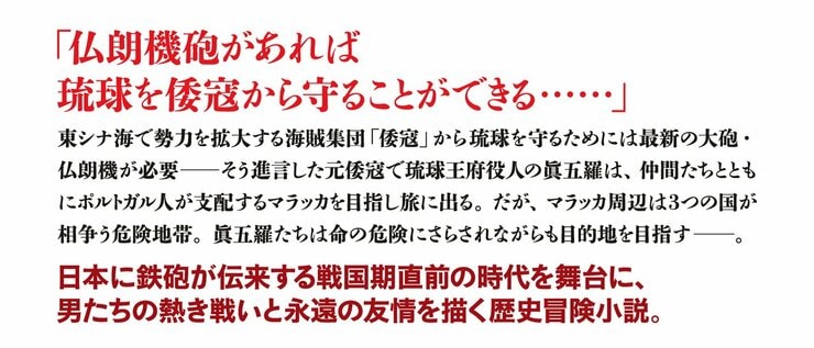 「仏朗機（フランキ）砲があれば 琉球を倭寇から守ることができる……」  東シナ海で勢力を拡大する海賊集団「倭寇」から琉球を守るためには最新の大砲が必要――そう進言した元倭寇で琉球王府役人の眞五羅は、仲間たちとともにポルトガル人が支配するマラッカを目指し旅に出る。だが、マラッカ周辺は３つの国が相争う危険地帯。眞五羅たちは命の危険にさらされながらも目的地を目指す――。日本に鉄砲が伝来する直前の時代を舞台に、男たちの熱き戦いと友情を描く歴史冒険小説。