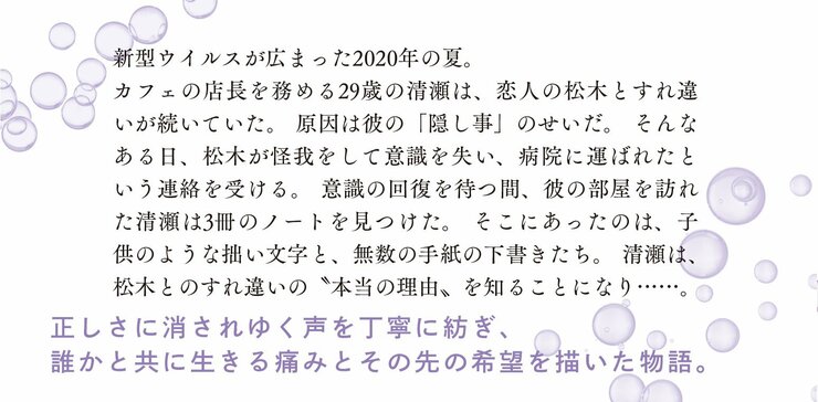 新型ウイルスが広まった２０２０年の夏。 カフェの店長を務める２９歳の清瀬は、恋人の松木とすれ違いが続いていた。 原因は彼の「隠し事」のせいだ。 そんなある日、松木が怪我をして意識を失い、病院に運ばれたという連絡を受ける。 意識の回復を待つ間、彼の部屋を訪れた清瀬は３冊のノートを見つけた。 そこにあったのは、子供のような拙い文字と、無数の手紙の下書きたち。 清瀬は、松木とのすれ違いの〝本当の理由〟を知ることになり……。  正しさに消されゆく声を丁寧に紡ぎ、誰かと共に生きる痛みとその先の希望を描いた物語。