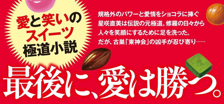 最後に、愛は勝つ。  規格外のパワーと愛情をショコラに捧ぐ星咲直美は、伝説の元極道。 修羅の日々から、人々を笑顔にするために足を洗った。 だが、古巣「東神会」の魔手が直美に忍び寄る――。 愛と笑いのスイーツ極道小説