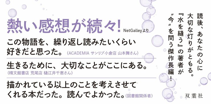 熱い感想が続々！  この物語を、繰り返し読みたいくらい好きだと思った。(アカデミア サンリブシティ小倉店　山本舞さん）  生きるために、大切なことがここにある。（精文館書店 荒尾店 　樋江井千恵さん）  描かれている以上のことを考えさせてくれる本だった。読んでよかった。（図書館関係者）  読後、あなたの心に大切な灯りがともる。 『水を縫う』の著者が〝今〟を問う傑作長編！