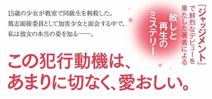 15歳の少女が教室で同級生を刺殺した。 篤志面接委員として加害少女と面会する中で、 私は彼女の本当の姿を知る――。  この犯行動機は、あまりに切なく、愛おしい。  『ジャッジメント』で鮮烈なデビューを果たした著者による赦しと再生のミステリー