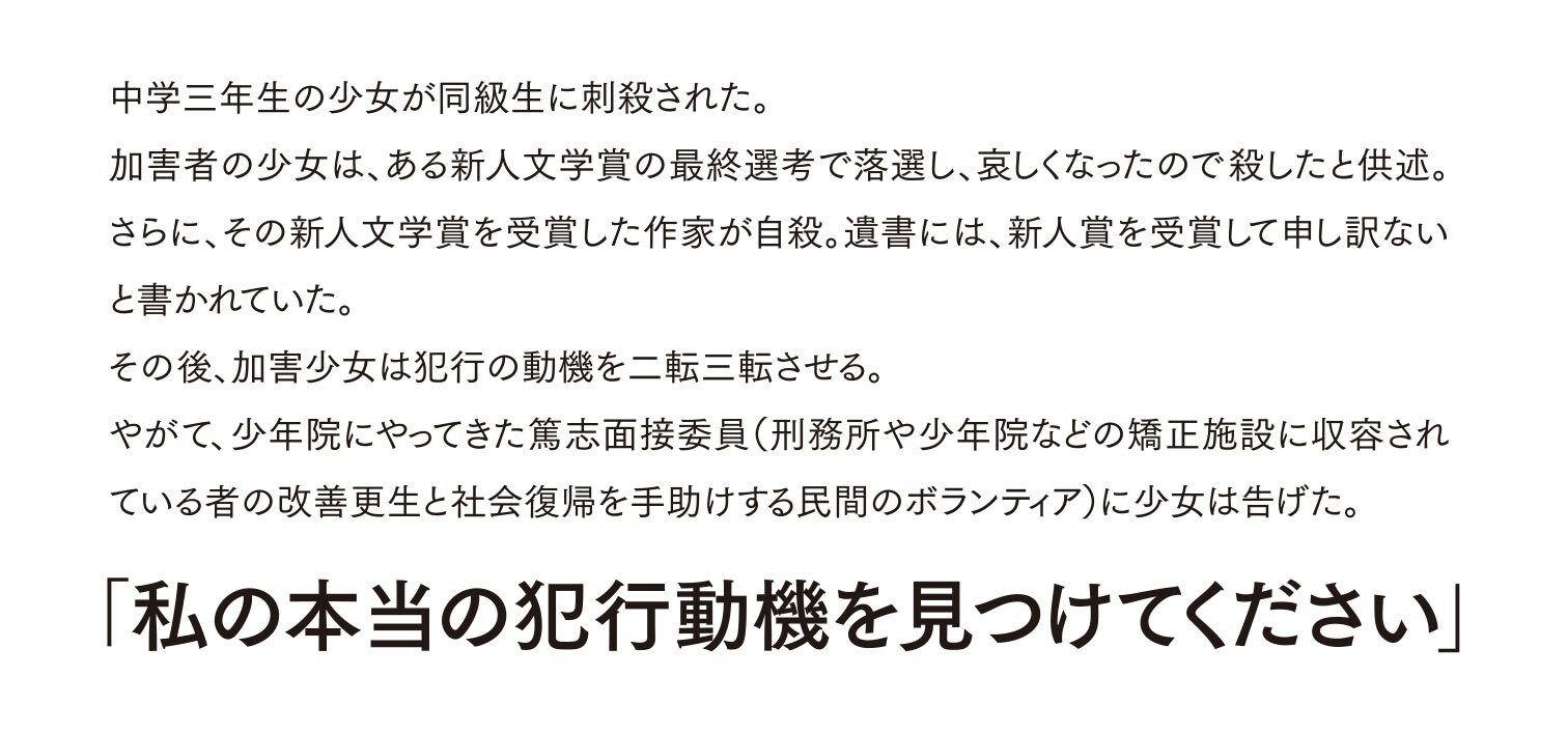 中学三年生の少女が同級生に刺殺された。 加害者の少女は、ある新人文学賞の最終選考で落選し、哀しくなったので殺したと供述。さらに、その新人文学賞を受賞した作家が自殺。遺書には、新人賞を受賞して申し訳ないと書かれていた。 その後、加害少女は犯行の動機を二転三転させる。 やがて、少年院にやってきた篤志面接委員（刑務所や少年院などの矯正施設に収容されている者の改善更生と社会復帰を手助けする民間のボランティア）に少女は告げた。 「私の本当の犯行動機を見つけてください」