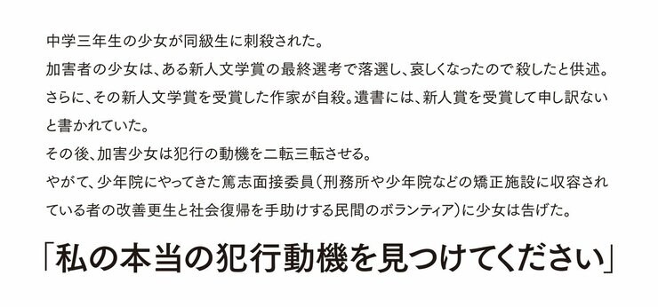 中学三年生の少女が同級生に刺殺された。 加害者の少女は、ある新人文学賞の最終選考で落選し、哀しくなったので殺したと供述。さらに、その新人文学賞を受賞した作家が自殺。遺書には、新人賞を受賞して申し訳ないと書かれていた。 その後、加害少女は犯行の動機を二転三転させる。 やがて、少年院にやってきた篤志面接委員（刑務所や少年院などの矯正施設に収容されている者の改善更生と社会復帰を手助けする民間のボランティア）に少女は告げた。 「私の本当の犯行動機を見つけてください」