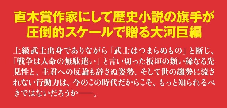 直木賞作家にして歴史小説の旗手が圧倒的スケールで贈る大河巨編  上級武士出身でありながら「武士はつまらぬもの」と断じ、「戦争は人命の無駄遣い」と言い切った板垣の類い稀なる先見性と、主君への反論も辞さぬ姿勢、そして世の趨勢に流されない行動力は、今のこの時代だからこそ、もっと知られるべきではないだろうか――。
