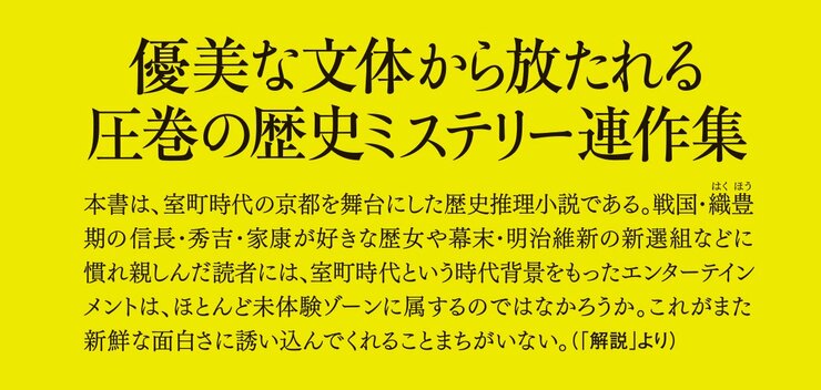 優美な文体から放たれる圧巻の歴史ミステリー連作集　本書は、室町時代の京都を舞台にした歴史推理小説である。戦国・織豊期の信長・秀吉・家康が好きな歴女や幕末・明治維新の新選組などに慣れ親しんだ読者には、室町時代という時代背景をもったエンターテインメントは、ほとんど未体験ゾーンに属するのではなかろうか。これがまた新鮮な面白さに誘い込んでくれることまちがいない。（「解説」より）