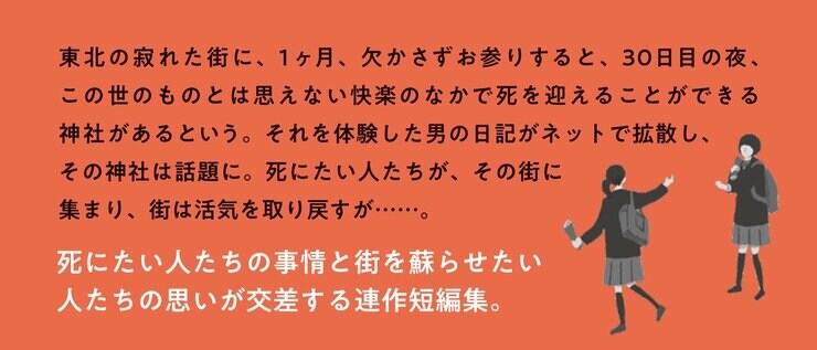 東北の寂れた街に、１ヶ月、欠かさずお参りすると、30日目の夜、この世のものとは思えない快楽のなかで死を迎えることができる神社があるという。それを体験した男の日記がネットで拡散し、その神社は話題に。死にたい人たちが、その街に集まり、街は活気を取り戻すが……。死にたい人たちの事情と街を蘇らせたい人たちの思いが交差する連作短編集。