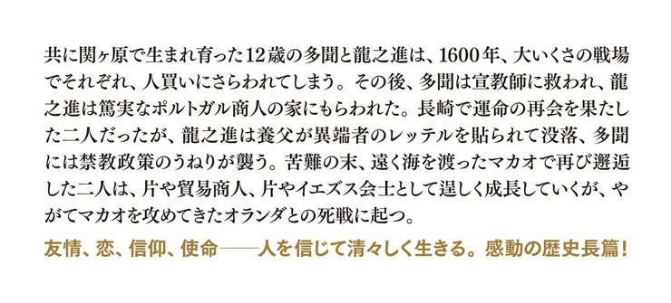 共に関ヶ原で生まれ育った12歳の多聞と龍之進は、1600年、大いくさの戦場でそれぞれ、人買いにさらわれてしまう。その後、多聞は宣教師に救われ、龍之進は篤実なポルトガル商人の家にもらわれた。長崎で運命の再会を果たした二人だったが、龍之進は養父が異端者のレッテルを貼られて没落、多聞には禁教政策のうねりが襲う。苦難の末、遠く海を渡ったマカオで再び邂逅した二人は、片や貿易商人、片やイエズス会士として逞しく成長していくが、やがてマカオを攻めてきたオランダとの死戦に起つ。友情、恋、信仰、使命――人を信じて清々しく生きる。感動の歴史長篇！