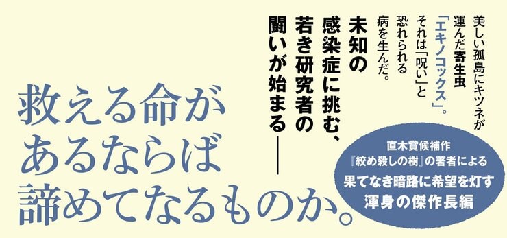 北の海に浮かぶ美しい孤島に キツネが運んだ寄生虫「エキノコックス」。 それは「呪い」と恐れられる病を生んだ。 未知の感染症に挑む、若き研究者の闘いが始まる――  救える命があるならばあきらめてなるものか。  直木賞候補作『絞め殺しの樹』で注目の著者による 果てなき暗路に希望を灯す渾身の傑作長編
