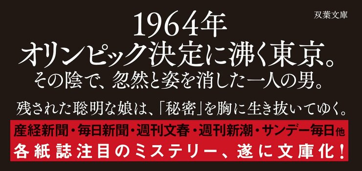 1964年オリンピック決定に沸く東京。 その陰で、忽然と姿を消した一人の男。  残された聡明な娘は、「秘密」を胸に生き抜いてゆく。  産経新聞・毎日新聞・週刊文春・週刊新潮・サンデー毎日他 各紙誌注目のミステリー、遂に文庫化！