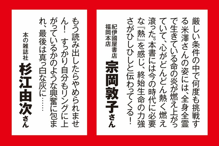 紀伊國屋書店福岡本店・宗岡敦子さん 「厳しい条件の中で何度も挑戦する米澤さんの姿には、全身全霊で生きている命の炎が燃え上がっていて、心がどんどん熱く燃え滾った。本書には今の時代に必要な『熱』を感じ、終始生命の力強さがひしひしと伝わってくる！」  本の雑誌社・杉江由次さん 「もう読み出したらやめられません！　すっかり自分もリングに上がっているかのような興奮に包まれ、最後は真っ白な灰に……」