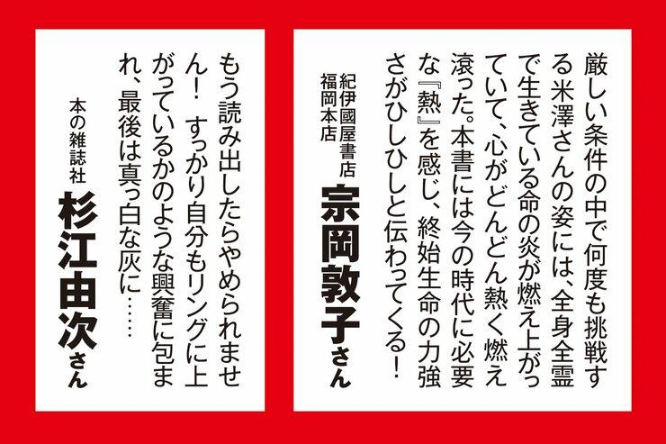 紀伊國屋書店福岡本店・宗岡敦子さん 「厳しい条件の中で何度も挑戦する米澤さんの姿には、全身全霊で生きている命の炎が燃え上がっていて、心がどんどん熱く燃え滾った。本書には今の時代に必要な『熱』を感じ、終始生命の力強さがひしひしと伝わってくる！」  本の雑誌社・杉江由次さん 「もう読み出したらやめられません！　すっかり自分もリングに上がっているかのような興奮に包まれ、最後は真っ白な灰に……」