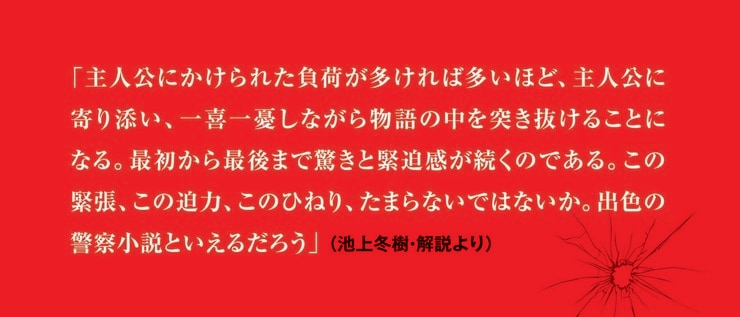 「主人公にかけられた負荷が多ければ多いほど、主人公に寄り添い、一喜一憂しながら物語の中を突き抜けることになる。最初から最後まで驚きと緊迫感が続くのである。この緊張、この迫力、このひねり、たまらないではないか。出色の警察小説といえるだろう」（池上冬樹・解説より）
