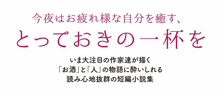 今夜はお疲れ様な自分を癒す、とっておきの一杯を  いま大注目の作家達が描く「お酒」と「人」の物語に酔いしれる 読み心地抜群の短編小説集