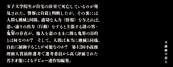 女子大学院生が自宅の浴室で死亡しているのが発見された。警察は自殺と判断したが、その裏には人間も機械と同様、適切な入力（情報）を与えれば、思い通りの出力（行動）をすると主張する謎の男・鬼界の存在が。他人を意のままに操る鬼界の目的とは何なのか？　そして、人間は本当に機械と同様、制御することが可能なのか？　第42回小説推理新人賞最終選考で選考委員から高く評価された若き才能によるデビュー連作短編集。