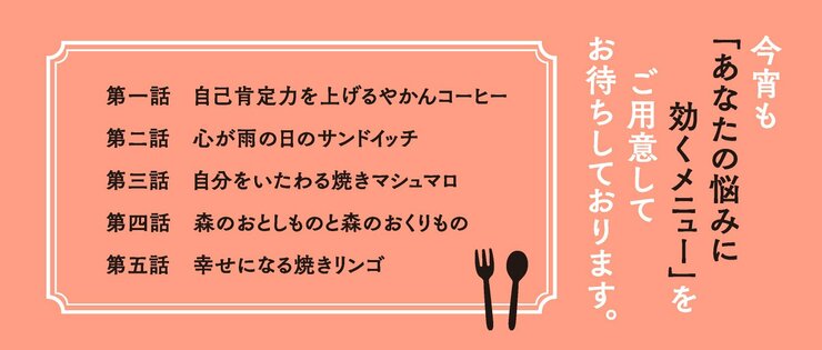 今宵も「あなたの悩みに効くメニュー」をご用意してお待ちしております。  第一話　自己肯定力を上げるやかんコーヒー　 第二話　心が雨の日のサンドイッチ　　　　　 第三話　自分をいたわる焼きマシュマロ　　　 第四話　森のおとしものと森のおくりもの　　 第五話　幸せになる焼きリンゴ　