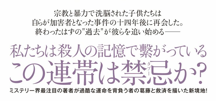 宗教と暴力で洗脳された子供たちは自らが加害者となった事件の十四年後に再会した。 終わったはずの過去が彼らを追い始める――  私たちは殺人の記憶で繋がっている この連帯は禁忌か？  ミステリー界注目の著者が、過酷な運命を背負う者の葛藤と救済を描いた新境地！